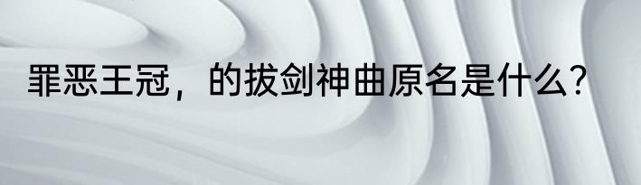 罪恶王冠，的拔剑神曲原名是什么？