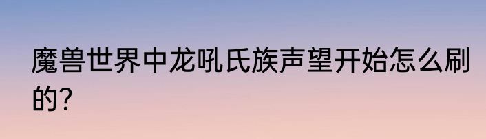 魔兽世界中龙吼氏族声望开始怎么刷的？
