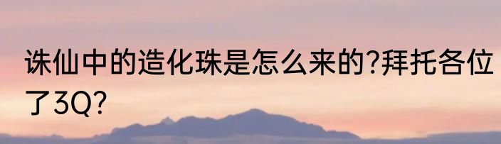 诛仙中的造化珠是怎么来的?拜托各位了3Q？