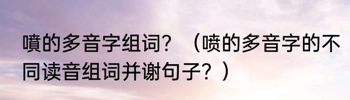噴的多音字组词？（喷的多音字的不同读音组词并谢句子？）