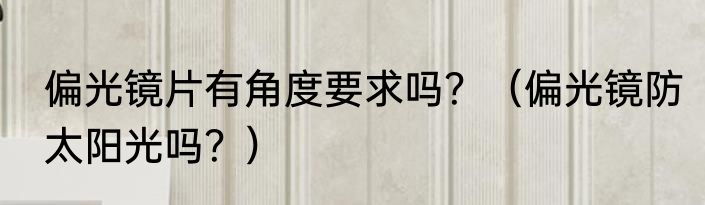偏光镜片有角度要求吗？（偏光镜防太阳光吗？）