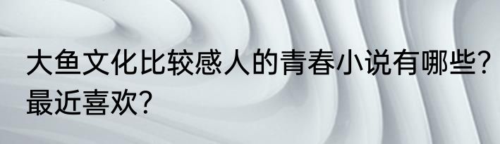 大鱼文化比较感人的青春小说有哪些？最近喜欢？