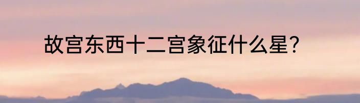 故宫东西十二宫象征什么星？
