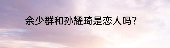 余少群和孙耀琦是恋人吗？