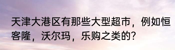 天津大港区有那些大型超市，例如恒客隆，沃尔玛，乐购之类的？