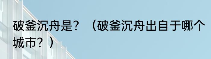 破釜沉舟是？（破釜沉舟出自于哪个城市？）