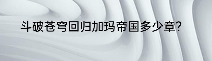 斗破苍穹回归加玛帝国多少章？