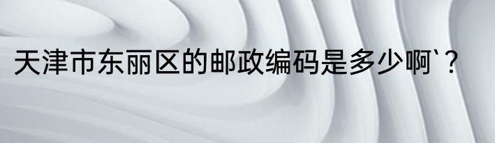 天津市东丽区的邮政编码是多少啊`？