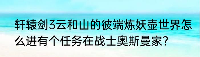 轩辕剑3云和山的彼端炼妖壶世界怎么进有个任务在战士奥斯曼家？