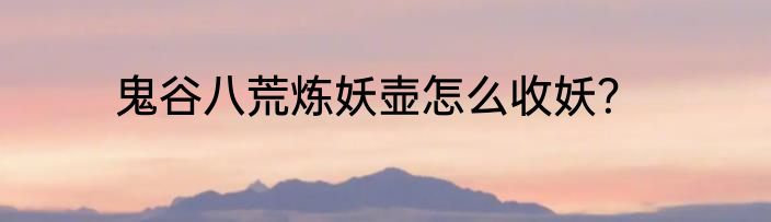 鬼谷八荒炼妖壶怎么收妖？