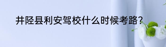 井陉县利安驾校什么时候考路？