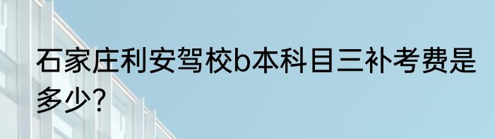 石家庄利安驾校b本科目三补考费是多少？