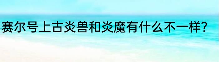 赛尔号上古炎兽和炎魔有什么不一样？