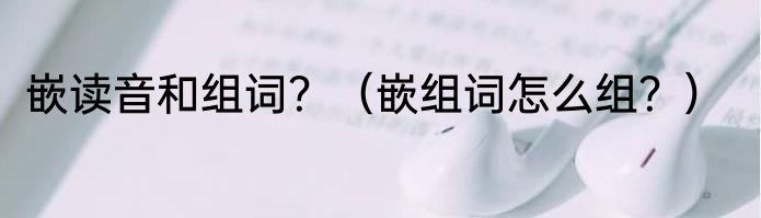 嵌读音和组词？（嵌组词怎么组？）