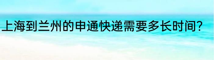 上海到兰州的申通快递需要多长时间？