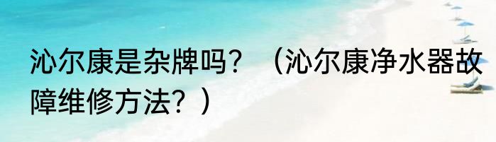 沁尔康是杂牌吗？（沁尔康净水器故障维修方法？）