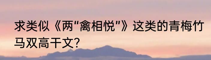 求类似《两“禽相悦”》这类的青梅竹马双高干文？