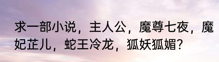 求一部小说，主人公，魔尊七夜，魔妃芷儿，蛇王冷龙，狐妖狐媚？
