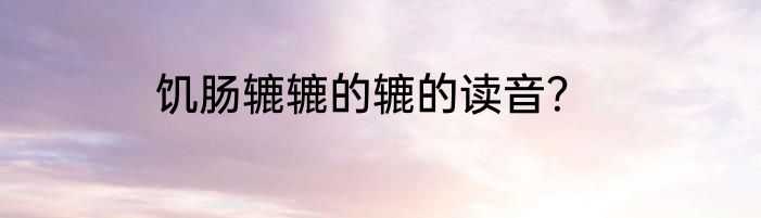 饥肠辘辘的辘的读音？