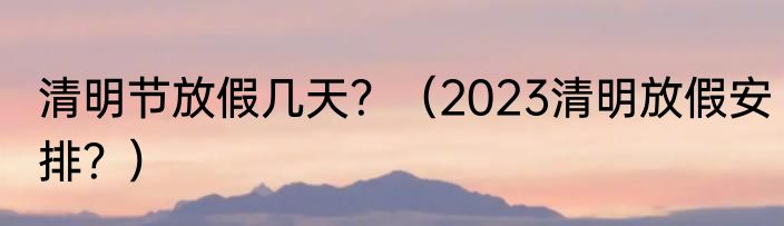 清明节放假几天？（2023清明放假安排？）