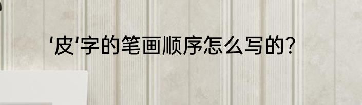 ‘皮’字的笔画顺序怎么写的？