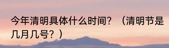今年清明具体什么时间？（清明节是几月几号？）