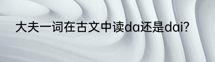 大夫一词在古文中读da还是dai?