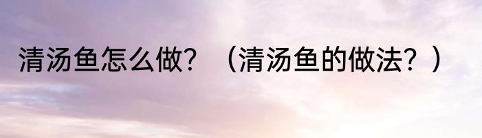 清汤鱼怎么做？（清汤鱼的做法？）