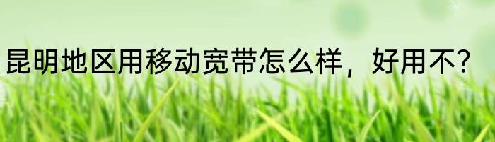 昆明地区用移动宽带怎么样，好用不？