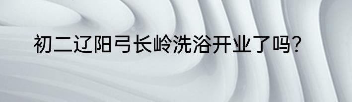 初二辽阳弓长岭洗浴开业了吗？