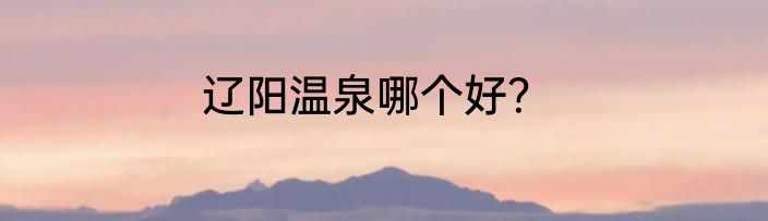 辽阳温泉哪个好？