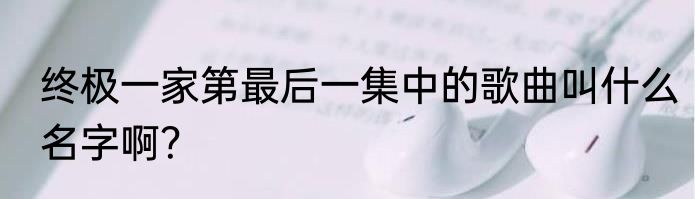 终极一家第最后一集中的歌曲叫什么名字啊？