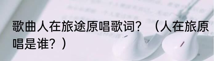 歌曲人在旅途原唱歌词？（人在旅原唱是谁？）