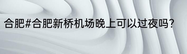 合肥#合肥新桥机场晚上可以过夜吗？
