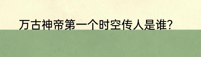 万古神帝第一个时空传人是谁？