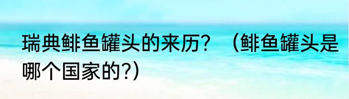 瑞典鲱鱼罐头的来历？（鲱鱼罐头是哪个国家的?）