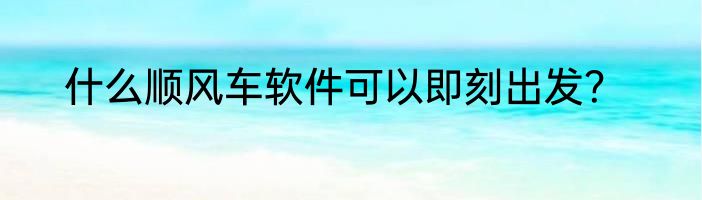 什么顺风车软件可以即刻出发？