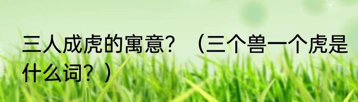 三人成虎的寓意？（三个兽一个虎是什么词？）