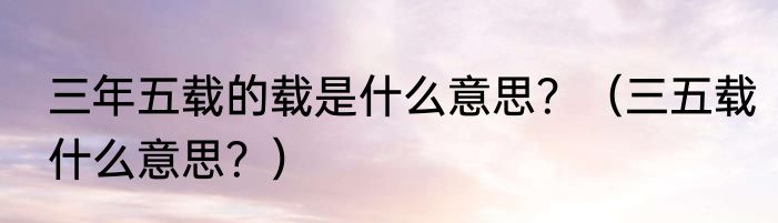 三年五载的载是什么意思？（三五载什么意思？）