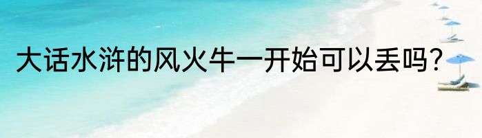 大话水浒的风火牛一开始可以丢吗？