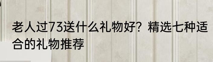 老人过73送什么礼物好？精选七种适合的礼物推荐