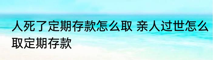 人死了定期存款怎么取 亲人过世怎么取定期存款