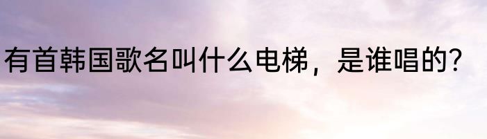 有首韩国歌名叫什么电梯，是谁唱的？