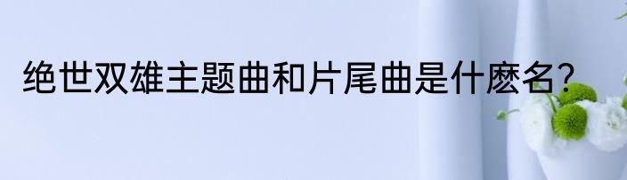 绝世双雄主题曲和片尾曲是什麽名？