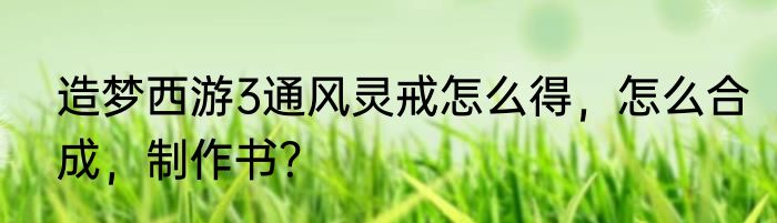 造梦西游3通风灵戒怎么得，怎么合成，制作书？