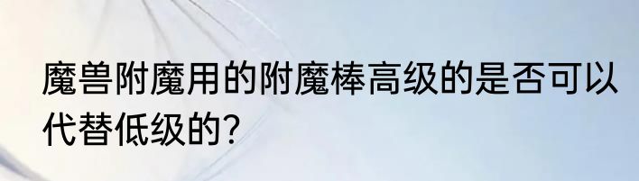 魔兽附魔用的附魔棒高级的是否可以代替低级的？