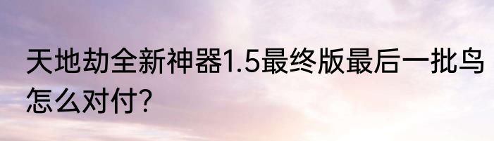 天地劫全新神器1.5最终版最后一批鸟怎么对付？