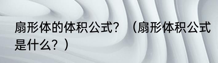 扇形体的体积公式？（扇形体积公式是什么？）