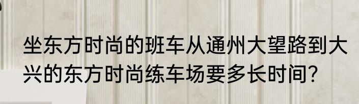 坐东方时尚的班车从通州大望路到大兴的东方时尚练车场要多长时间？