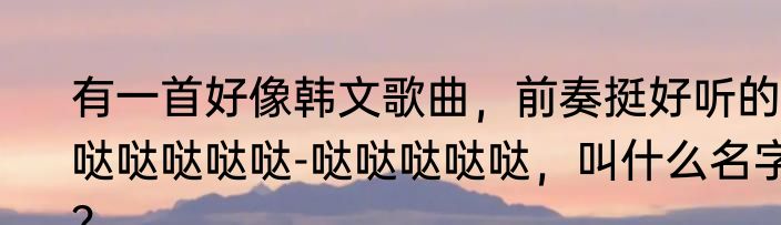 有一首好像韩文歌曲，前奏挺好听的，哒哒哒哒哒-哒哒哒哒哒，叫什么名字？